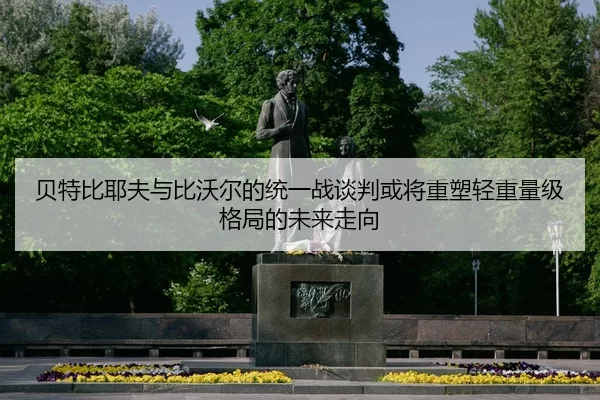 贝特比耶夫与比沃尔的统一战谈判或将重塑轻重量级格局的未来走向