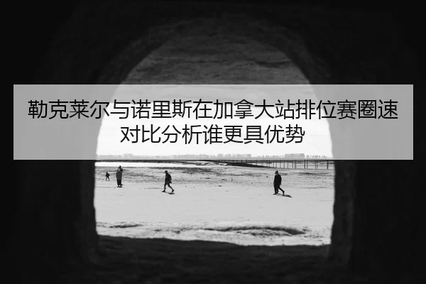 勒克莱尔与诺里斯在加拿大站排位赛圈速对比分析谁更具优势 | xingkongyule