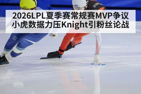 2026LPL夏季赛常规赛MVP争议 小虎数据力压Knight引粉丝论战
