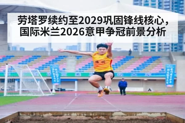 劳塔罗续约至2029巩固锋线核心，国际米兰2026意甲争冠前景分析