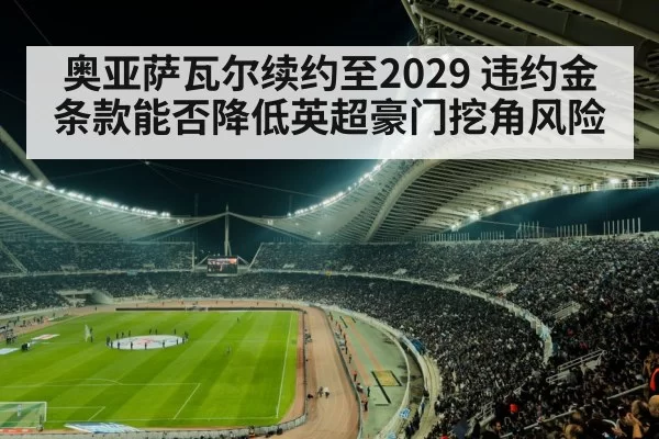 奥亚萨瓦尔续约至2029 违约金条款能否降低英超豪门挖角风险 - xingkongyule