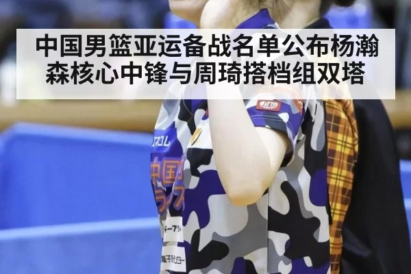 中国男篮亚运备战名单公布杨瀚森核心中锋与周琦搭档组双塔