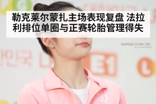 勒克莱尔蒙扎主场表现复盘 法拉利排位单圈与正赛轮胎管理得失 - xingkongyule