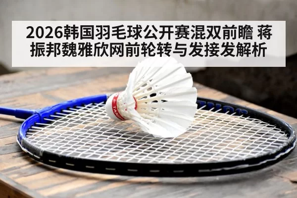 2026韩国羽毛球公开赛混双前瞻 蒋振邦魏雅欣网前轮转与发接发解析 - xingkongyule