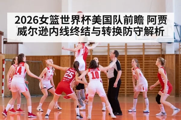 2026女篮世界杯美国队前瞻 阿贾威尔逊内线终结与转换防守解析 - xingkongyule